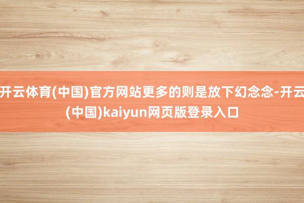 开云体育(中国)官方网站更多的则是放下幻念念-开云(中国)kaiyun网页版登录入口