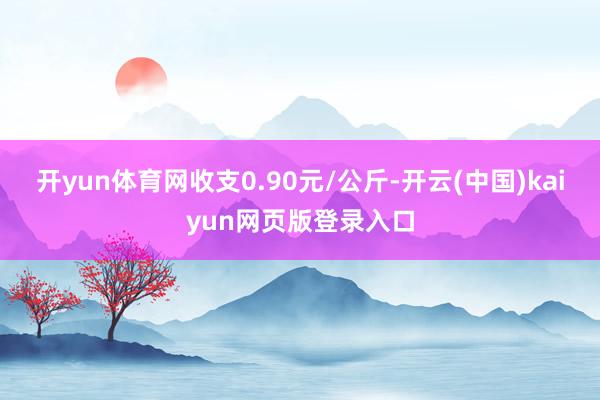 开yun体育网收支0.90元/公斤-开云(中国)kaiyun网页版登录入口