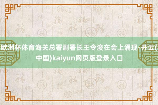 欧洲杯体育海关总署副署长王令浚在会上涌现-开云(中国)kaiyun网页版登录入口