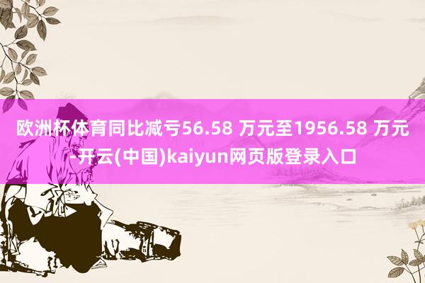 欧洲杯体育同比减亏56.58 万元至1956.58 万元-开云(中国)kaiyun网页版登录入口