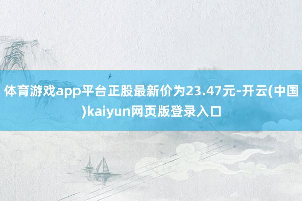 体育游戏app平台正股最新价为23.47元-开云(中国)kaiyun网页版登录入口