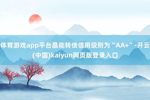 体育游戏app平台晶能转债信用级别为“AA+”-开云(中国)kaiyun网页版登录入口