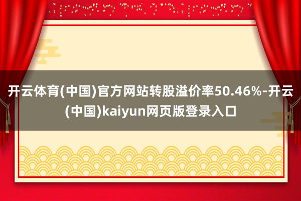 开云体育(中国)官方网站转股溢价率50.46%-开云(中国)kaiyun网页版登录入口