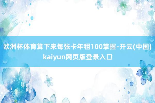 欧洲杯体育算下来每张卡年租100掌握-开云(中国)kaiyun网页版登录入口