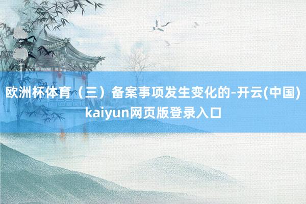 欧洲杯体育（三）备案事项发生变化的-开云(中国)kaiyun网页版登录入口