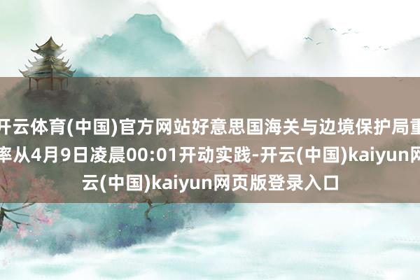 开云体育(中国)官方网站好意思国海关与边境保护局重申国别关税税率从4月9日凌晨00:01开动实践-开云(中国)kaiyun网页版登录入口