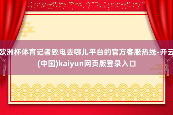 欧洲杯体育记者致电去哪儿平台的官方客服热线-开云(中国)kaiyun网页版登录入口