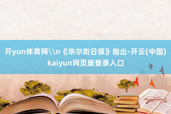 开yun体育网\n《华尔街日报》指出-开云(中国)kaiyun网页版登录入口