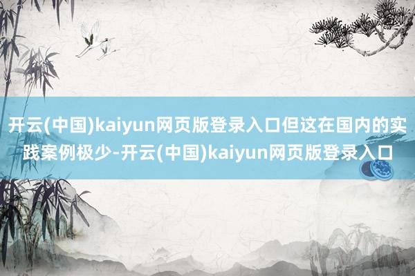 开云(中国)kaiyun网页版登录入口但这在国内的实践案例极少-开云(中国)kaiyun网页版登录入口