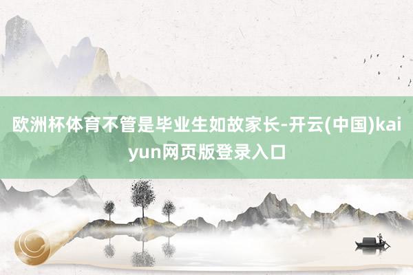 欧洲杯体育不管是毕业生如故家长-开云(中国)kaiyun网页版登录入口
