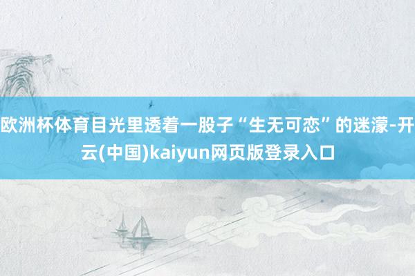 欧洲杯体育目光里透着一股子“生无可恋”的迷濛-开云(中国)kaiyun网页版登录入口