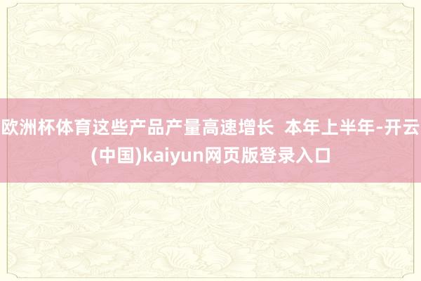 欧洲杯体育这些产品产量高速增长  本年上半年-开云(中国)kaiyun网页版登录入口