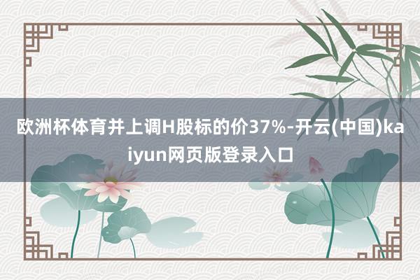 欧洲杯体育并上调H股标的价37%-开云(中国)kaiyun网页版登录入口
