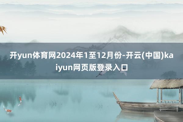 开yun体育网　　2024年1至12月份-开云(中国)kaiyun网页版登录入口