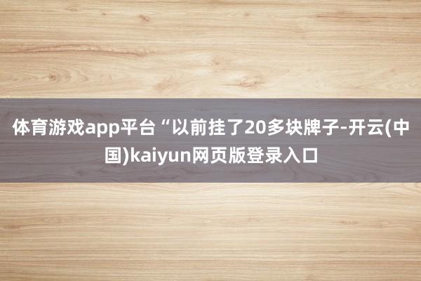 体育游戏app平台　　“以前挂了20多块牌子-开云(中国)kaiyun网页版登录入口