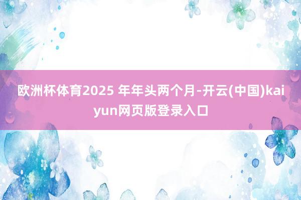 欧洲杯体育2025 年年头两个月-开云(中国)kaiyun网页版登录入口